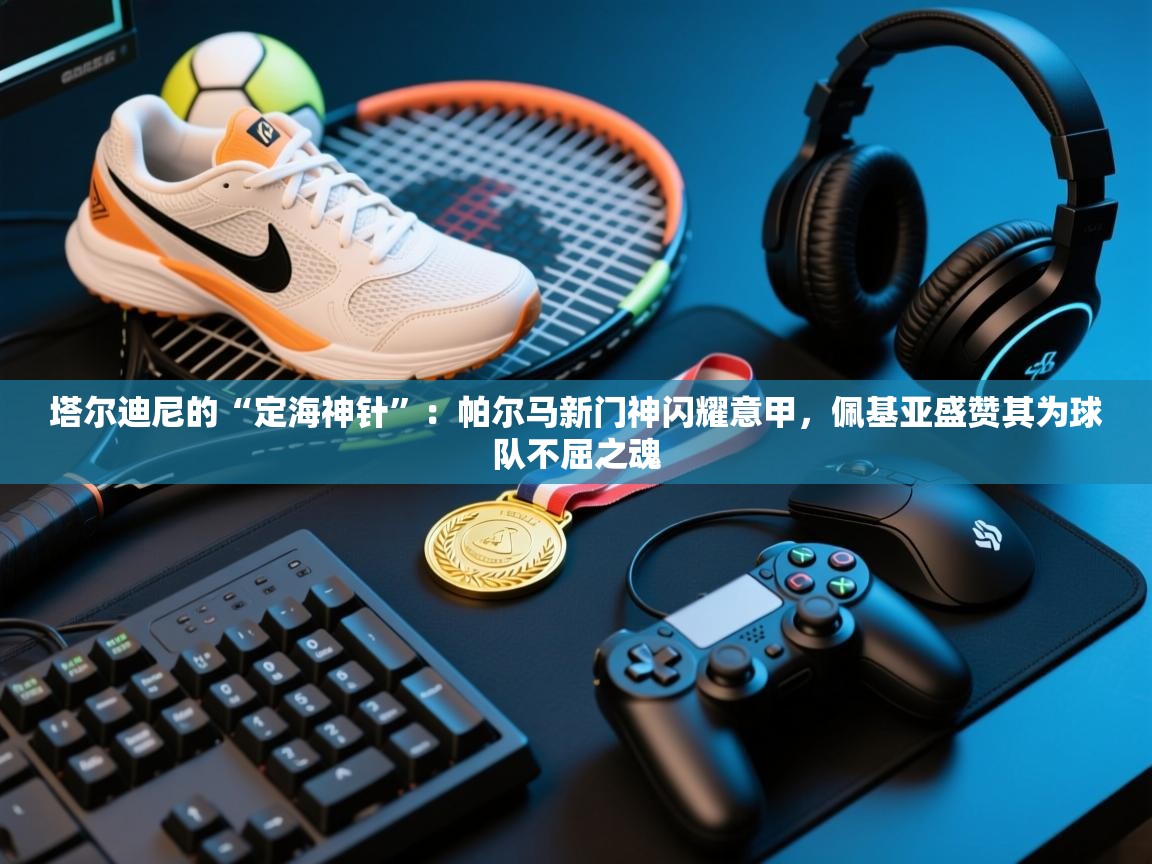 塔尔迪尼的“定海神针”：帕尔马新门神闪耀意甲，佩基亚盛赞其为球队不屈之魂