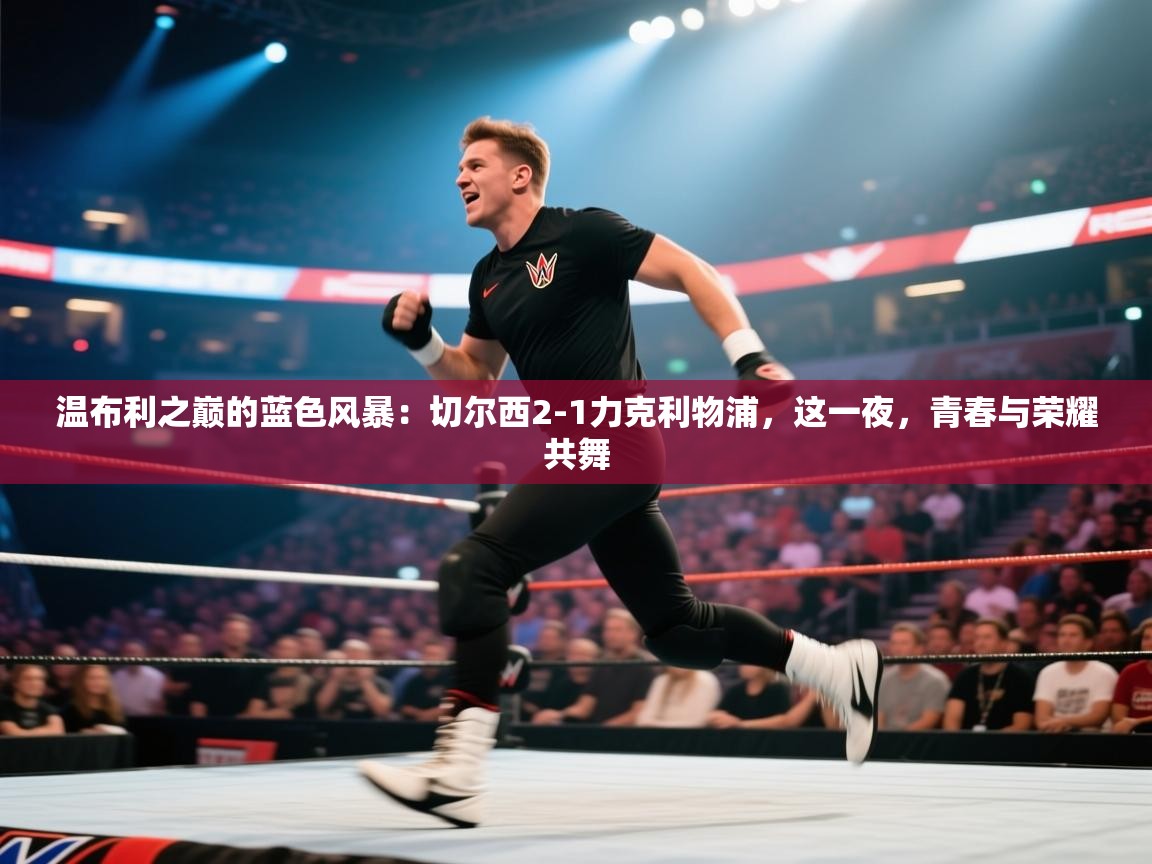 温布利之巅的蓝色风暴：切尔西2-1力克利物浦，这一夜，青春与荣耀共舞